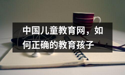 中国儿童教育网，如何正确的教育孩子