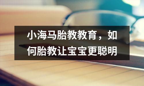 小海马胎教教育,如何胎教让宝宝更聪明