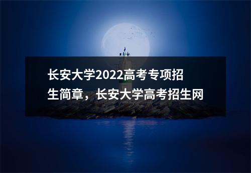 长安大学2022高考专项招生简章,长安大学高考招生网