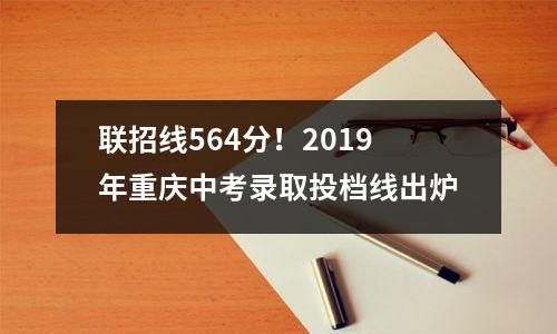 联招线564分!2019年重庆中考录取投档线出炉