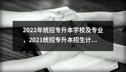 2022年统招专升本学校及专业,2021统招专升本招生计划