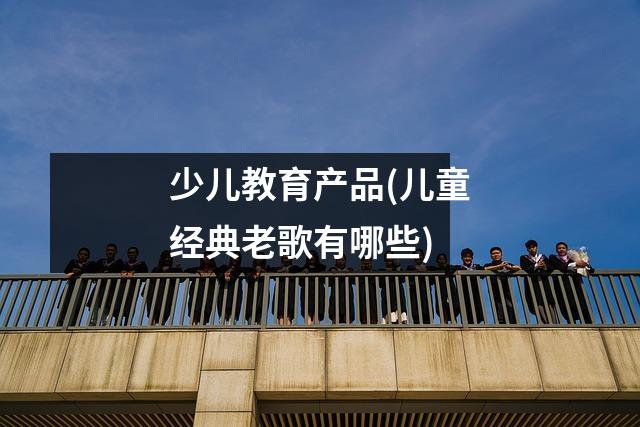 少儿教育产品(儿童经典老歌有哪些)