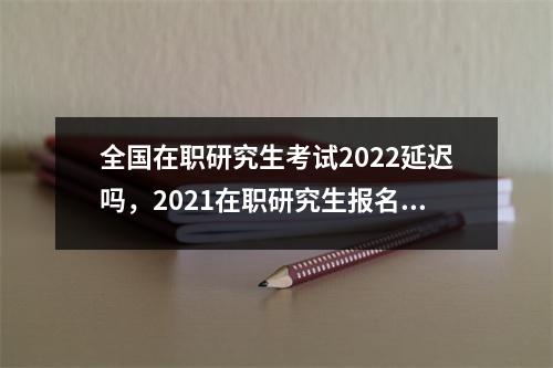 全国在职研究生考试2022延迟吗,2021在职研究生报名时间截止