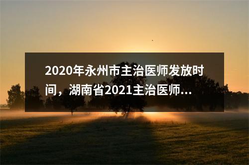 2020年永州市主治医师发放时间，湖南省2021主治医师报名