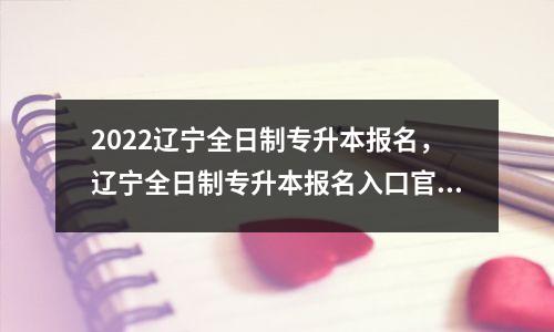 2022辽宁全日制专升本报名，辽宁全日制专升本报名入口官网