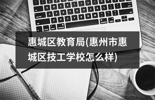 惠城区教育局(惠州市惠城区技工学校怎么样)