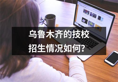 乌鲁木齐的技校招生情况如何？