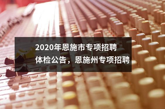 2020年恩施市专项招聘体检公告,恩施州专项招聘