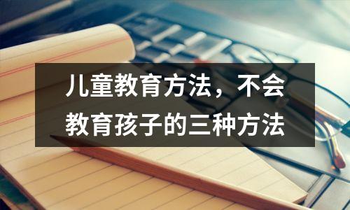 儿童教育方法,不会教育孩子的三种方法