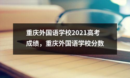 重庆外国语学校2021高考成绩,重庆外国语学校分数