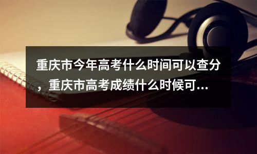 重庆市今年高考什么时间可以查分,重庆市高考成绩什么时候可以查询?