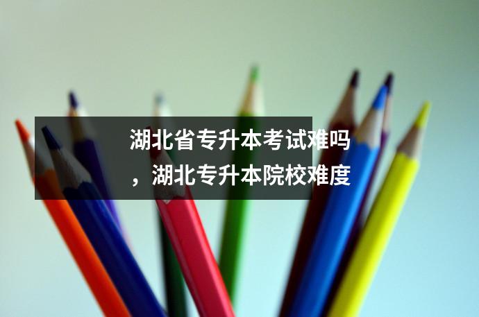 湖北省专升本考试难吗,湖北专升本院校难度