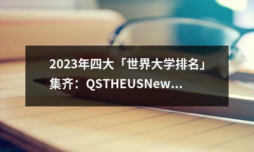 2023年四大「世界大学排名」集齐:QSTHEUSNews软科,这样参考选校最靠谱!!