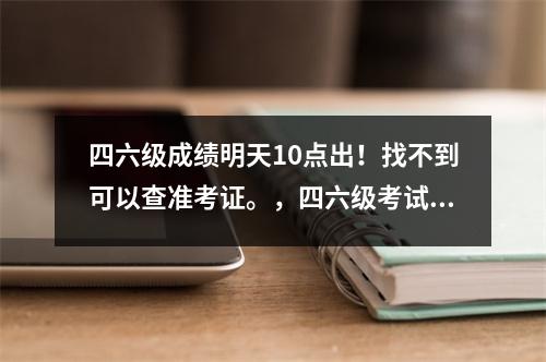 四六级成绩明天10点出!找不到可以查准考证。,四六级考试成绩出来