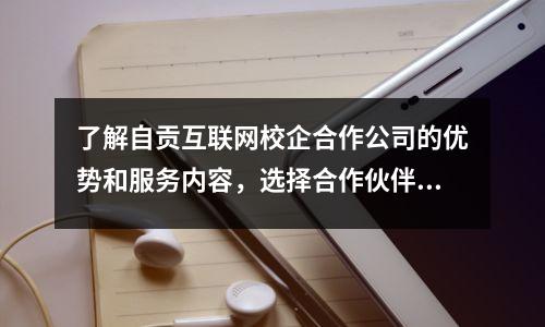 了解自贡互联网校企合作公司的优势和服务内容，选择合作伙伴更明智