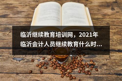临沂继续教育培训网,2021年临沂会计人员继续教育什么时间