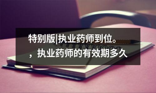 特别版|执业药师到位。,执业药师的有效期多久