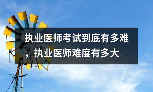 执业医师考试到底有多难,执业医师难度有多大