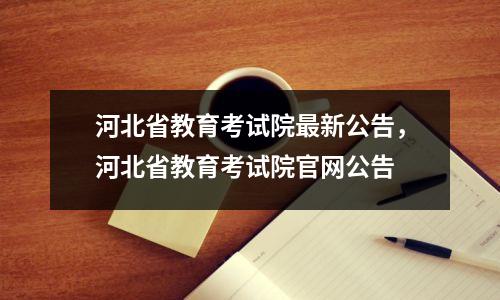 河北省教育考试院最新公告,河北省教育考试院官网公告