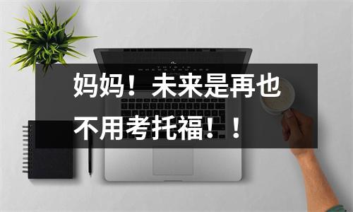 妈妈!未来是再也不用考托福!!