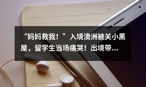 “妈妈救我!”入境澳洲被关小黑屋,留学生当场痛哭!出境带这些东西,是真惹事了…