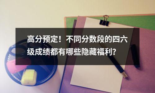 高分预定！不同分数段的四六级成绩都有哪些隐藏福利？
