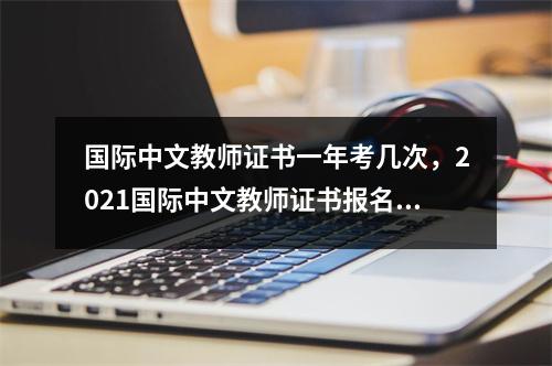 国际中文教师证书一年考几次,2021国际中文教师证书报名时间