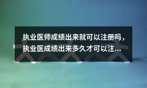 执业医师成绩出来就可以注册吗,执业医成绩出来多久才可以注册