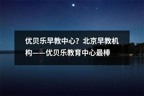优贝乐早教中心?北京早教机构——优贝乐教育中心最棒