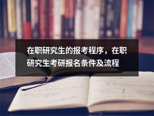在职研究生的报考程序,在职研究生考研报名条件及流程