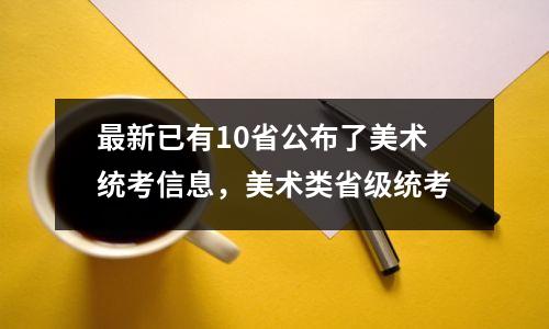 最新已有10省公布了美术统考信息,美术类省级统考