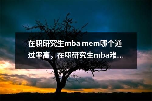 在职研究生mba mem哪个通过率高,在职研究生mba难考吗