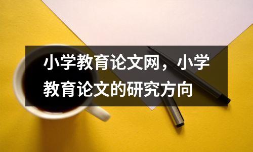 小学教育论文网,小学教育论文的研究方向