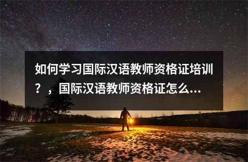 如何学习国际汉语教师资格证培训?,国际汉语教师资格证怎么备考