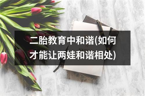 二胎教育中和谐(如何才能让两娃和谐相处)