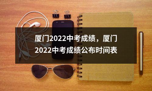 厦门2022中考成绩，厦门2022中考成绩公布时间表