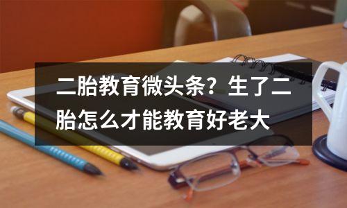 二胎教育微头条?生了二胎怎么才能教育好老大