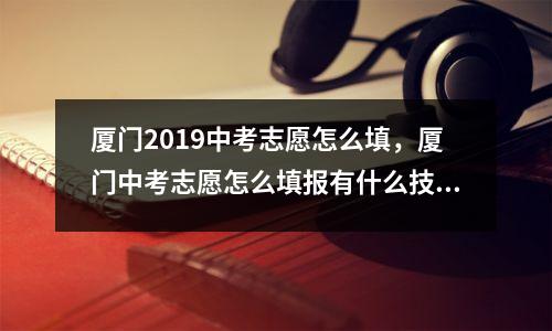厦门2019中考志愿怎么填，厦门中考志愿怎么填报有什么技巧