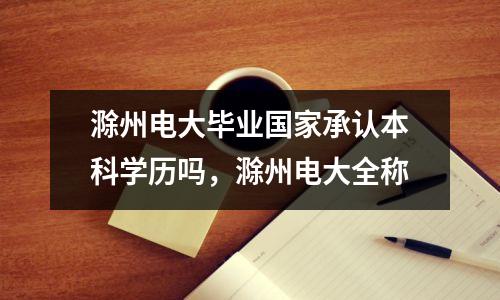 滁州电大毕业国家承认本科学历吗,滁州电大全称