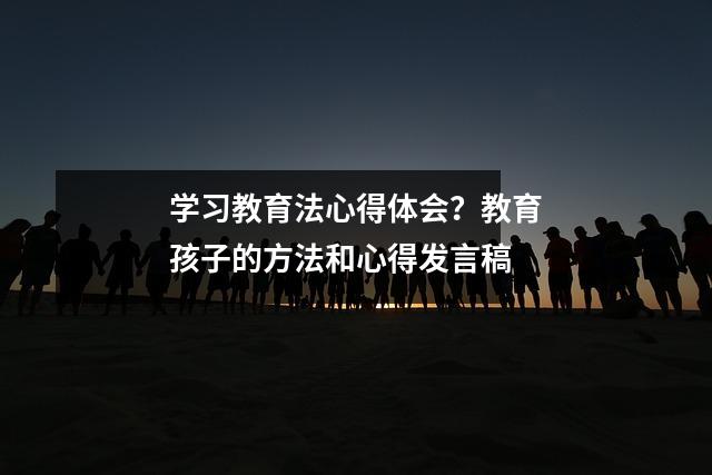 学习教育法心得体会?教育孩子的方法和心得发言稿