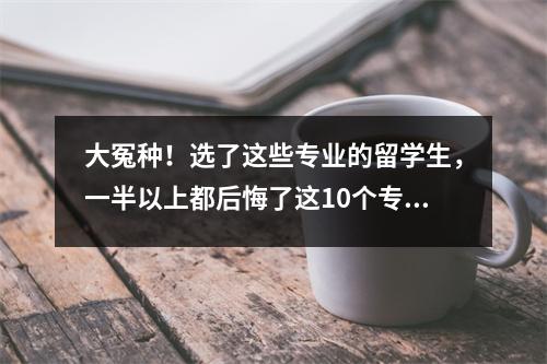 大冤种!选了这些专业的留学生,一半以上都后悔了这10个专业千万别选!