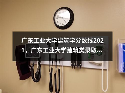 广东工业大学建筑学分数线2021,广东工业大学建筑类录取分数线2020