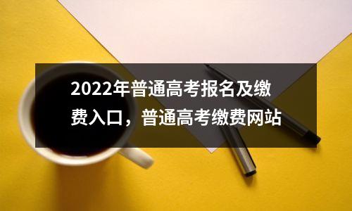2022年普通高考报名及缴费入口,普通高考缴费网站