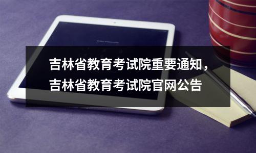 吉林省教育考试院重要通知，吉林省教育考试院官网公告