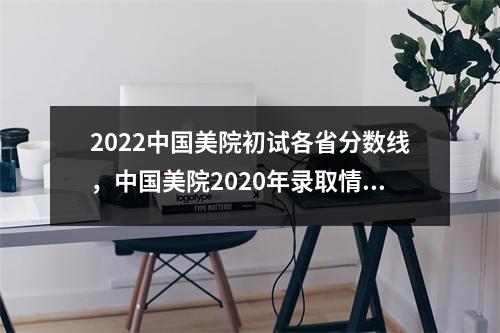 2022中国美院初试各省分数线,中国美院2020年录取情况