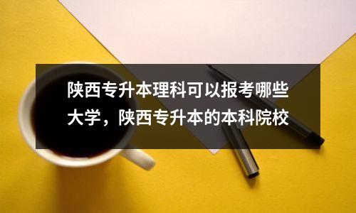陕西专升本理科可以报考哪些大学,陕西专升本的本科院校