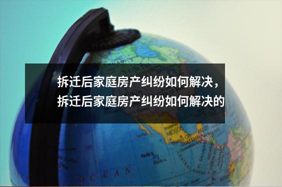 拆迁后家庭房产纠纷如何解决,拆迁后家庭房产纠纷如何解决的