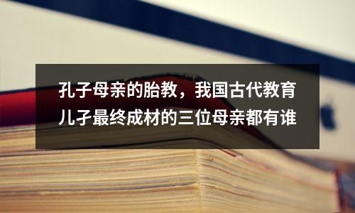 孔子母亲的胎教,我国古代教育儿孑最终成材的三位母亲都有谁