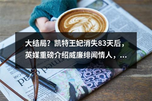 大结局?凯特王妃消失83天后,英媒重磅介绍威廉绯闻情人,小三上位成王后?