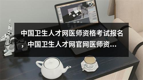 中国卫生人才网医师资格考试报名,中国卫生人才网官网医师资格证